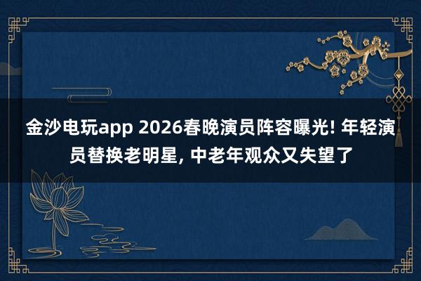 金沙电玩app 2026春晚演员阵容曝光! 年轻演员替换老明星, 中老年观众又失望了