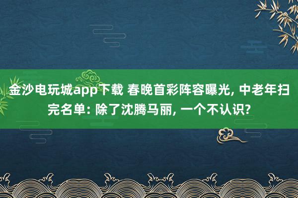 金沙电玩城app下载 春晚首彩阵容曝光, 中老年扫完名单: 除了沈腾马丽, 一个不认识?