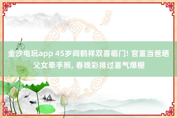金沙电玩app 45岁阎鹤祥双喜临门! 官宣当爸晒父女牵手照, 春晚彩排过喜气爆棚