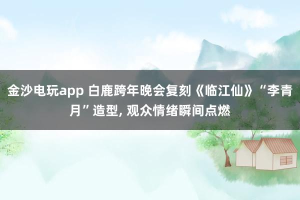 金沙电玩app 白鹿跨年晚会复刻《临江仙》“李青月”造型, 观众情绪瞬间点燃