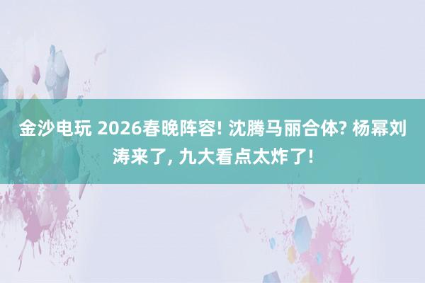金沙电玩 2026春晚阵容! 沈腾马丽合体? 杨幂刘涛来了, 九大看点太炸了!