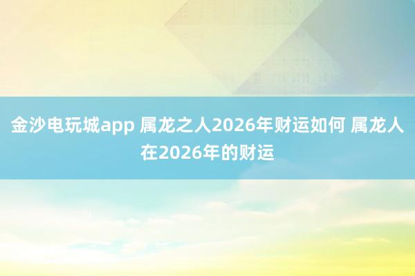 金沙电玩城app 属龙之人2026年财运如何 属龙人在2026年的财运