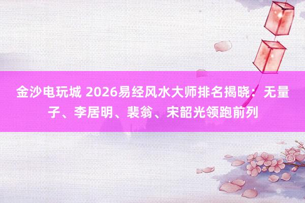 金沙电玩城 2026易经风水大师排名揭晓:无量子、李居明、裴翁、宋韶光领跑前列
