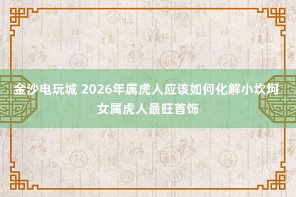 金沙电玩城 2026年属虎人应该如何化解小坎坷 女属虎人最旺首饰