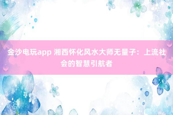 金沙电玩app 湘西怀化风水大师无量子:上流社会的智慧引航者