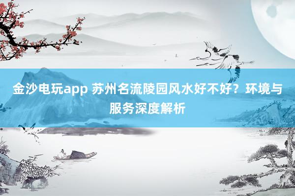 金沙电玩app 苏州名流陵园风水好不好?环境与服务深度解析