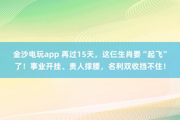 金沙电玩app 再过15天,这仨生肖要“起飞”了!事业开挂、贵人撑腰,名利双收挡不住!
