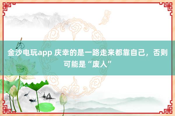 金沙电玩app 庆幸的是一路走来都靠自己,否则可能是“废人”