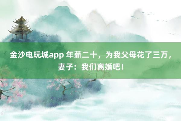 金沙电玩城app 年薪二十,为我父母花了三万,妻子:我们离婚吧!