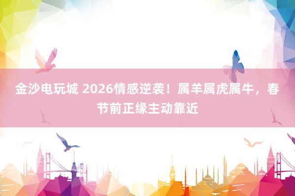 金沙电玩城 2026情感逆袭!属羊属虎属牛,春节前正缘主动靠近
