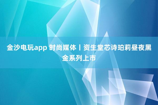 金沙电玩app 时尚媒体丨资生堂芯诗珀莉昼夜黑金系列上市