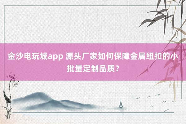 金沙电玩城app 源头厂家如何保障金属纽扣的小批量定制品质？