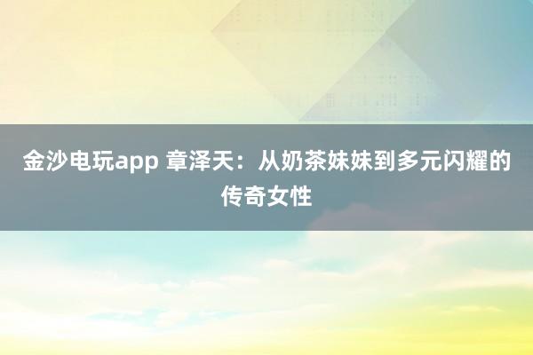 金沙电玩app 章泽天：从奶茶妹妹到多元闪耀的传奇女性