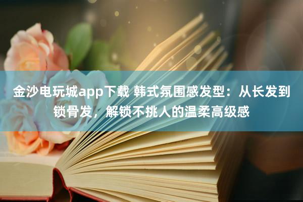 金沙电玩城app下载 韩式氛围感发型：从长发到锁骨发，解锁不挑人的温柔高级感