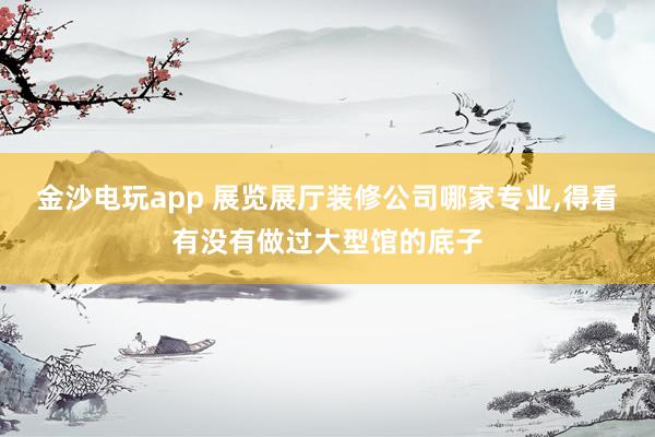 金沙电玩app 展览展厅装修公司哪家专业,得看有没有做过大型馆的底子