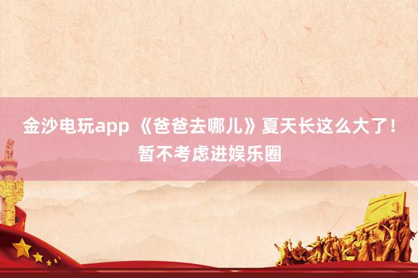 金沙电玩app 《爸爸去哪儿》夏天长这么大了!暂不考虑进娱乐圈