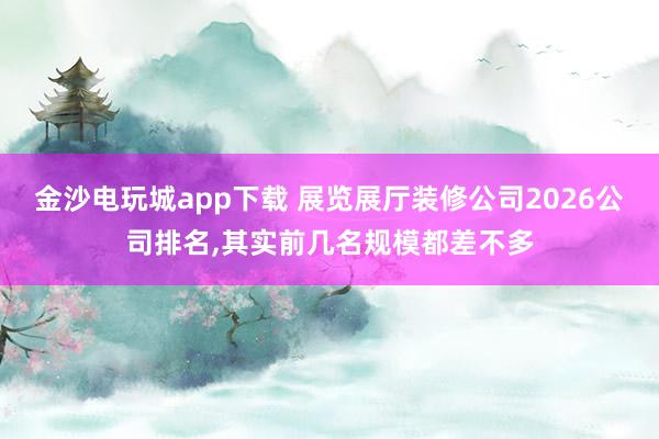 金沙电玩城app下载 展览展厅装修公司2026公司排名,其实前几名规模都差不多