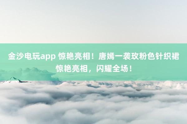 金沙电玩app 惊艳亮相!唐嫣一袭玫粉色针织裙惊艳亮相,闪耀全场!