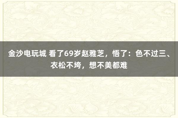 金沙电玩城 看了69岁赵雅芝,悟了:色不过三、衣松不垮,想不美都难
