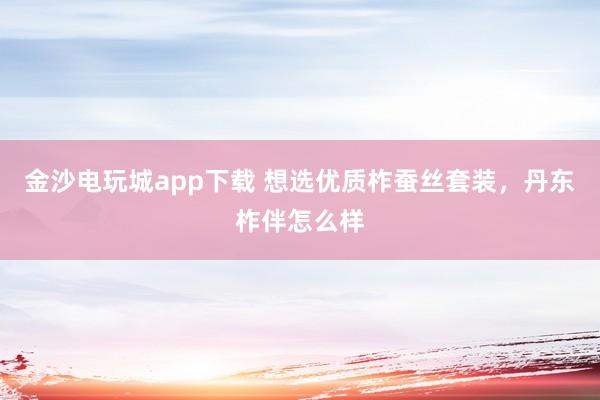 金沙电玩城app下载 想选优质柞蚕丝套装,丹东柞伴怎么样
