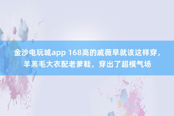 金沙电玩城app 168高的戚薇早就该这样穿,羊羔毛大衣配老爹鞋,穿出了超模气场
