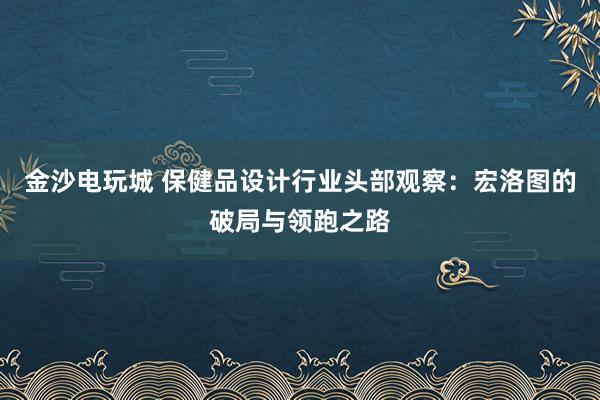 金沙电玩城 保健品设计行业头部观察:宏洛图的破局与领跑之路