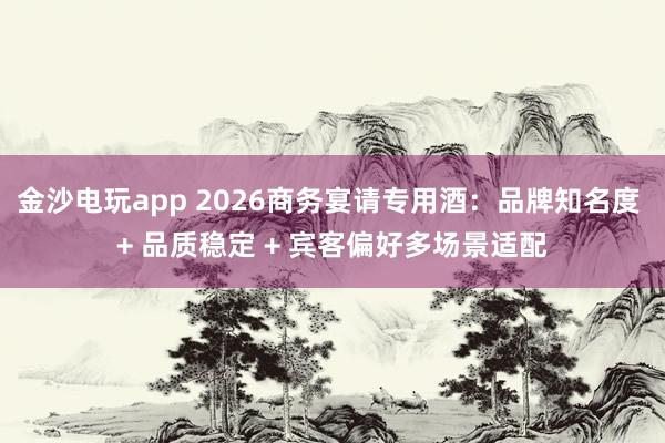 金沙电玩app 2026商务宴请专用酒:品牌知名度 + 品质稳定 + 宾客偏好多场景适配