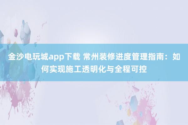 金沙电玩城app下载 常州装修进度管理指南：如何实现施工透明化与全程可控