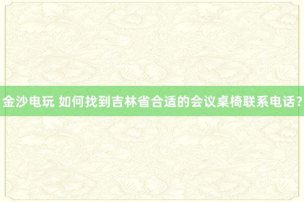 金沙电玩 如何找到吉林省合适的会议桌椅联系电话？