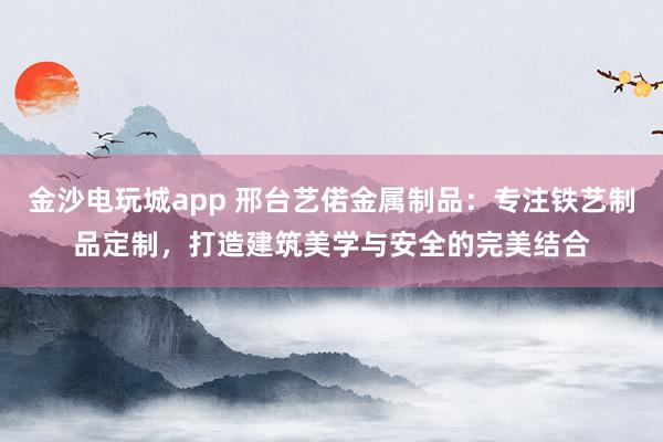 金沙电玩城app 邢台艺偌金属制品:专注铁艺制品定制,打造建筑美学与安全的完美结合