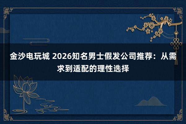 金沙电玩城 2026知名男士假发公司推荐:从需求到适配的理性选择