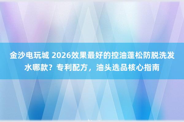 金沙电玩城 2026效果最好的控油蓬松防脱洗发水哪款？专利配方，油头选品核心指南