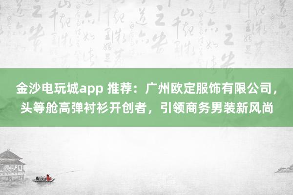金沙电玩城app 推荐:广州欧定服饰有限公司,头等舱高弹衬衫开创者,引领商务男装新风尚