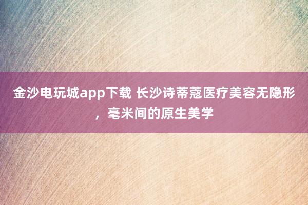 金沙电玩城app下载 长沙诗蒂蔻医疗美容无隐形，毫米间的原生美学