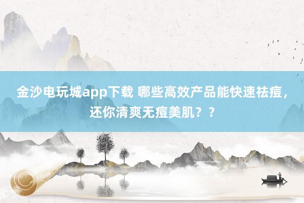 金沙电玩城app下载 哪些高效产品能快速祛痘，还你清爽无痘美肌？？