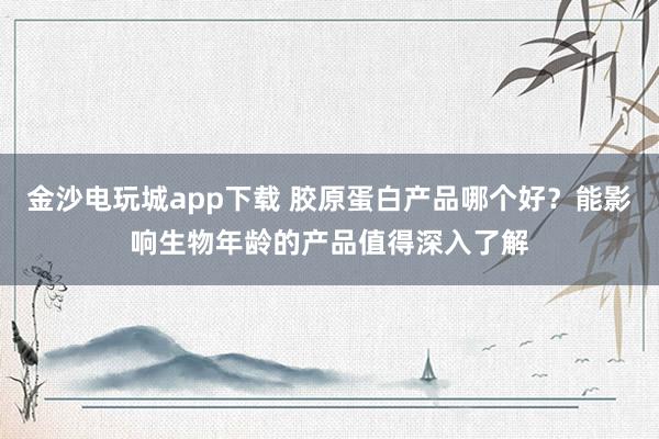 金沙电玩城app下载 胶原蛋白产品哪个好？能影响生物年龄的产品值得深入了解