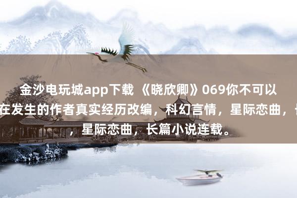 金沙电玩城app下载 《晓欣卿》069你不可以反悔，基于正在发生的作者真实经历改编，科幻言情，星际恋曲，长篇小说连载。