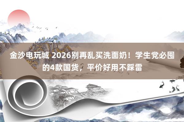金沙电玩城 2026别再乱买洗面奶!学生党必囤的4款国货,平价好用不踩雷