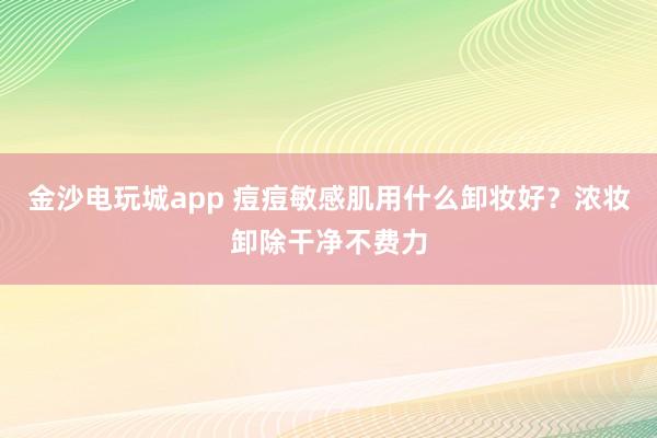 金沙电玩城app 痘痘敏感肌用什么卸妆好？浓妆卸除干净不费力