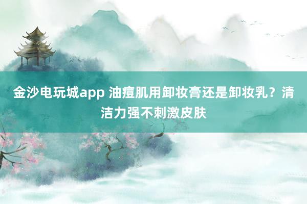 金沙电玩城app 油痘肌用卸妆膏还是卸妆乳?清洁力强不刺激皮肤