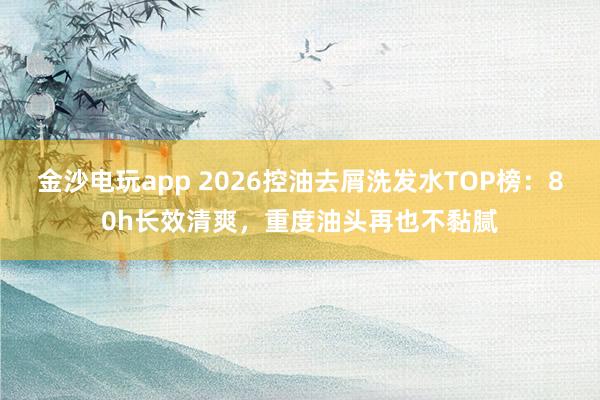 金沙电玩app 2026控油去屑洗发水TOP榜:80h长效清爽,重度油头再也不黏腻