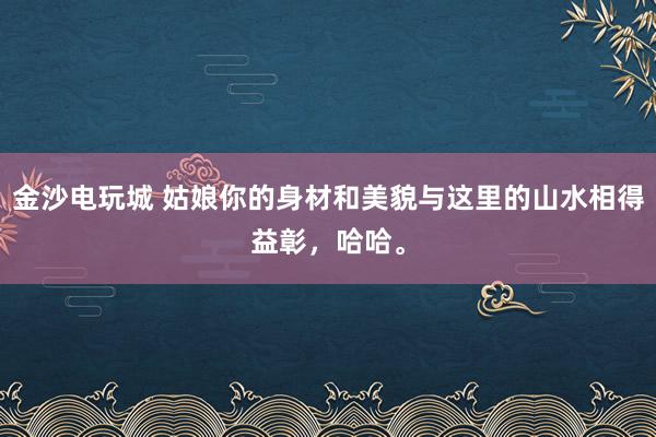 金沙电玩城 姑娘你的身材和美貌与这里的山水相得益彰，哈哈。