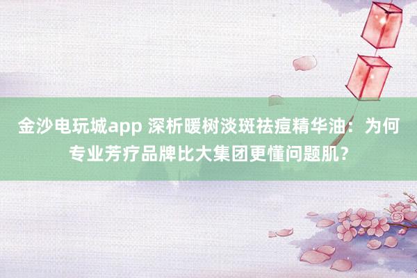 金沙电玩城app 深析暖树淡斑祛痘精华油:为何专业芳疗品牌比大集团更懂问题肌?