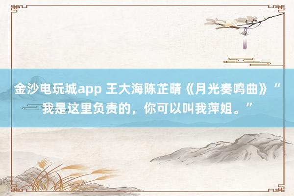 金沙电玩城app 王大海陈芷晴《月光奏鸣曲》“我是这里负责的,你可以叫我萍姐。”