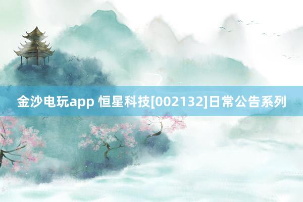 金沙电玩app 恒星科技[002132]日常公告系列