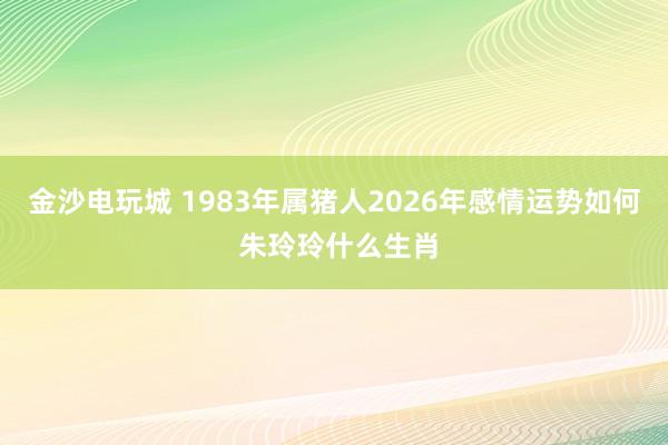 金沙电玩城 1983年属猪人2026年感情运势如何 朱玲玲什么生肖