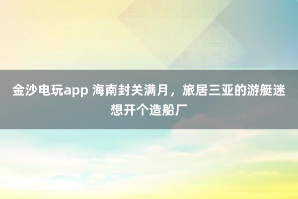 金沙电玩app 海南封关满月，旅居三亚的游艇迷想开个造船厂