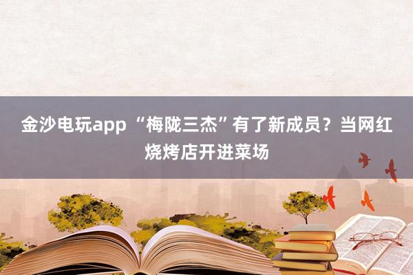 金沙电玩app “梅陇三杰”有了新成员？当网红烧烤店开进菜场