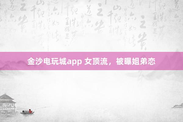 金沙电玩城app 女顶流，被曝姐弟恋