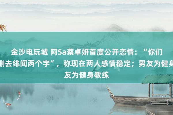 金沙电玩城 阿Sa蔡卓妍首度公开恋情:“你们可以删去绯闻两个字”,称现在两人感情稳定;男友为健身教练
